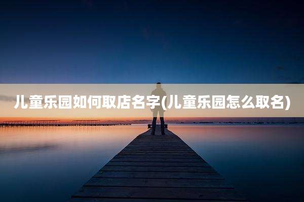 儿童乐园如何取店名字(儿童乐园怎么取名)