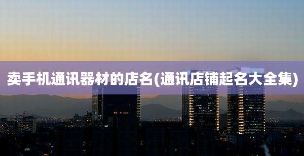 卖手机通讯器材的店名(通讯店铺起名大全集)