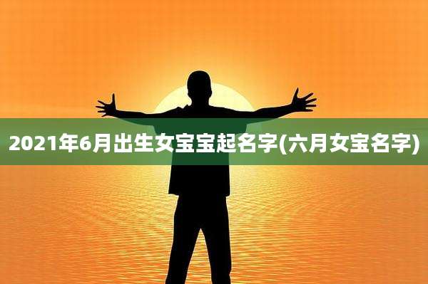 2021年6月出生女宝宝起名字(六月女宝名字)