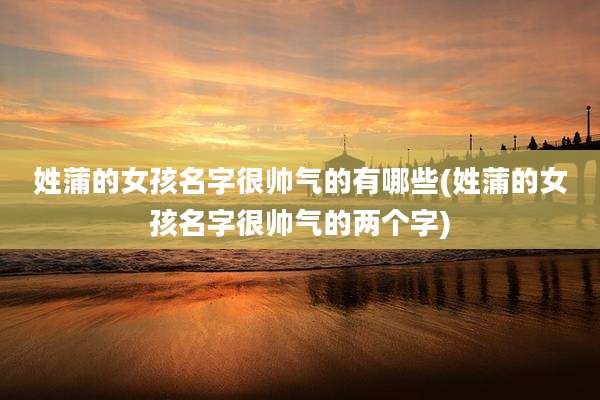 姓蒲的女孩名字很帅气的有哪些(姓蒲的女孩名字很帅气的两个字)