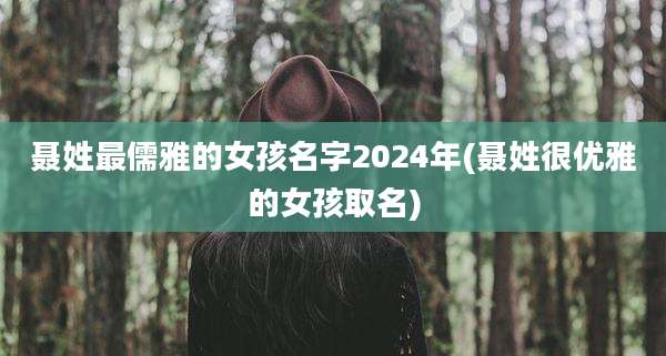 聂姓最儒雅的女孩名字2024年(聂姓很优雅的女孩取名)
