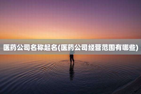 医药公司名称起名(医药公司经营范围有哪些)