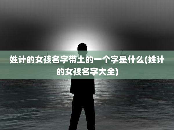 姓计的女孩名字带土的一个字是什么(姓计的女孩名字大全)