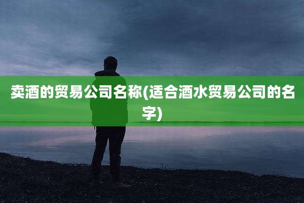 卖酒的贸易公司名称(适合酒水贸易公司的名字)