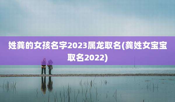 姓龚的女孩名字2023属龙取名(龚姓女宝宝取名2022)