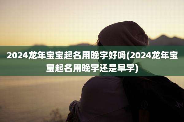 2024龙年宝宝起名用晚字好吗(2024龙年宝宝起名用晚字还是早字)