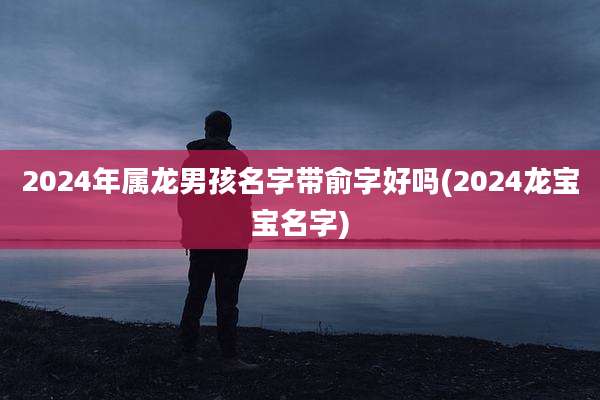 2024年属龙男孩名字带俞字好吗(2024龙宝宝名字)