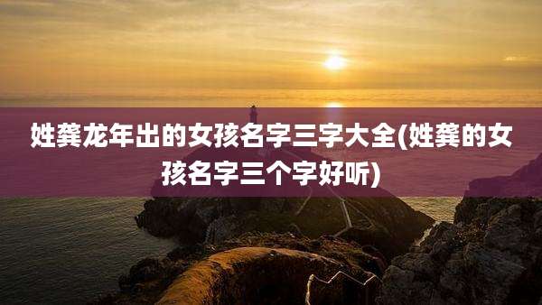 姓龚龙年出的女孩名字三字大全(姓龚的女孩名字三个字好听)