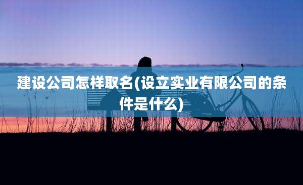 建设公司怎样取名(设立实业有限公司的条件是什么)