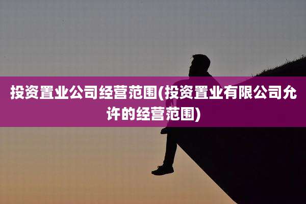 投资置业公司经营范围(投资置业有限公司允许的经营范围)