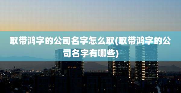 取带鸿字的公司名字怎么取(取带鸿字的公司名字有哪些)