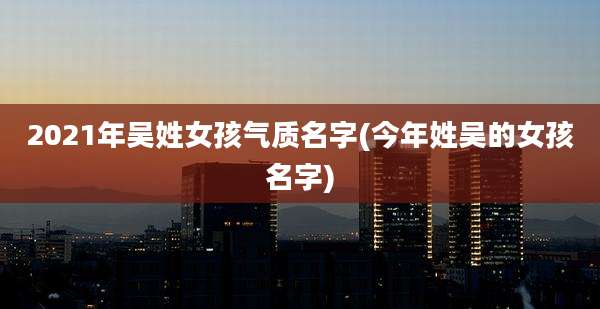 2021年吴姓女孩气质名字(今年姓吴的女孩名字)
