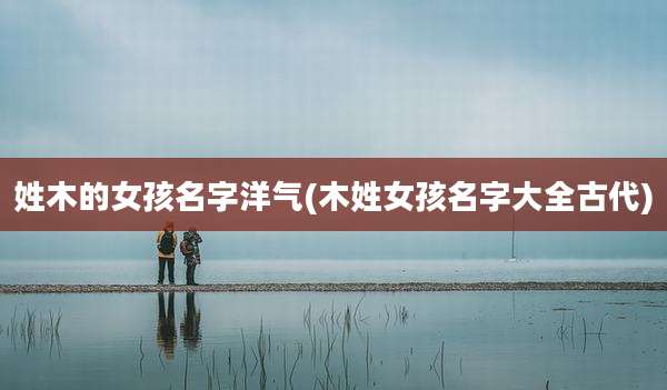 姓木的女孩名字洋气(木姓女孩名字大全古代)