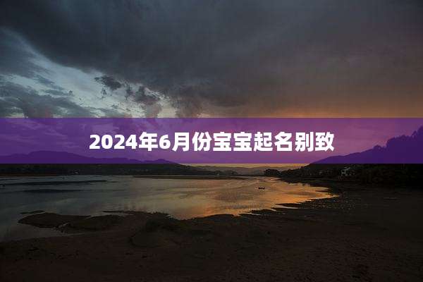 2024年6月份宝宝起名别致