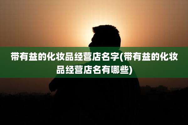 带有益的化妆品经营店名字(带有益的化妆品经营店名有哪些)