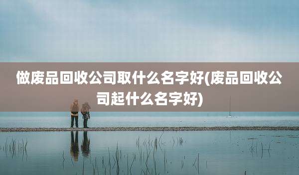 做废品回收公司取什么名字好(废品回收公司起什么名字好)