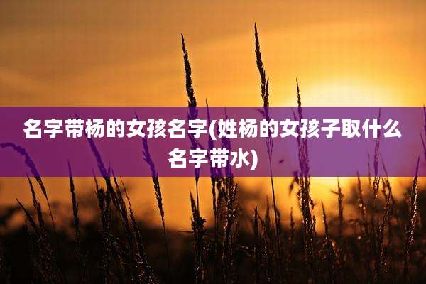 名字带杨的女孩名字(姓杨的女孩子取什么名字带水)