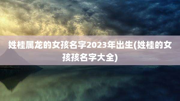 姓桂属龙的女孩名字2023年出生(姓桂的女孩孩名字大全)
