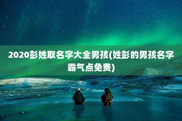 2020彭姓取名字大全男孩(姓彭的男孩名字霸气点免费)