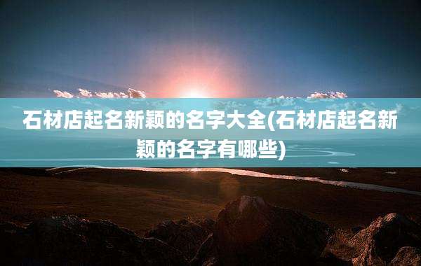 石材店起名新颖的名字大全(石材店起名新颖的名字有哪些)