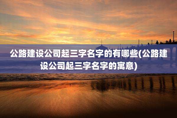 公路建设公司起三字名字的有哪些(公路建设公司起三字名字的寓意)