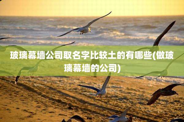 玻璃幕墙公司取名字比较土的有哪些(做玻璃幕墙的公司)