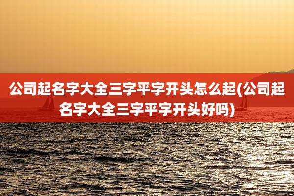 公司起名字大全三字平字开头怎么起(公司起名字大全三字平字开头好吗)