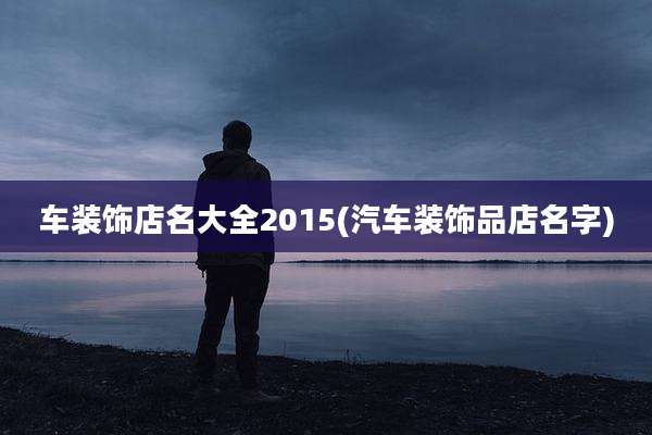 车装饰店名大全2015(汽车装饰品店名字)