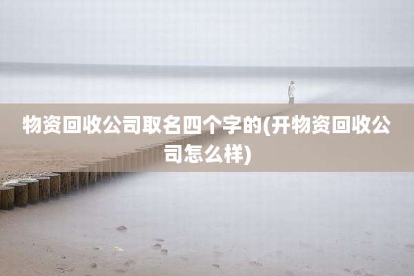 物资回收公司取名四个字的(开物资回收公司怎么样)