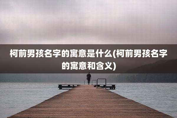 柯前男孩名字的寓意是什么(柯前男孩名字的寓意和含义)