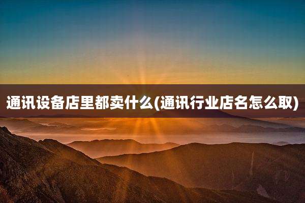 通讯设备店里都卖什么(通讯行业店名怎么取)