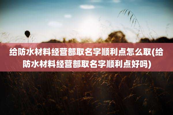 给防水材料经营部取名字顺利点怎么取(给防水材料经营部取名字顺利点好吗)