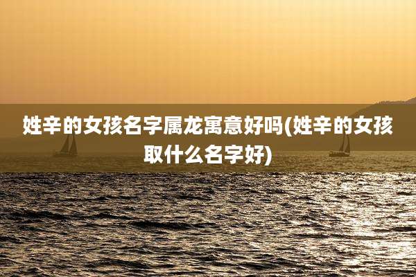 姓辛的女孩名字属龙寓意好吗(姓辛的女孩取什么名字好)