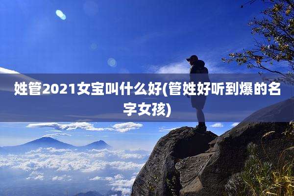 姓管2021女宝叫什么好(管姓好听到爆的名字女孩)