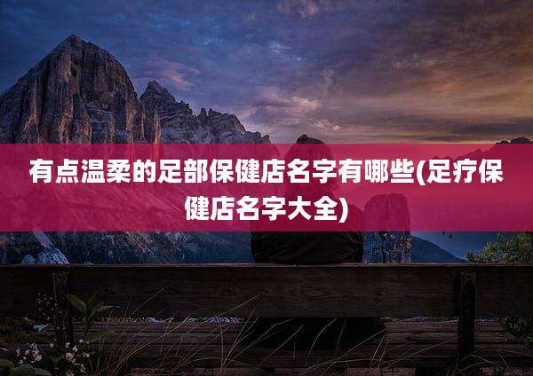 有点温柔的足部保健店名字有哪些(足疗保健店名字大全)