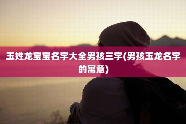 玉姓龙宝宝名字大全男孩三字(男孩玉龙名字的寓意)