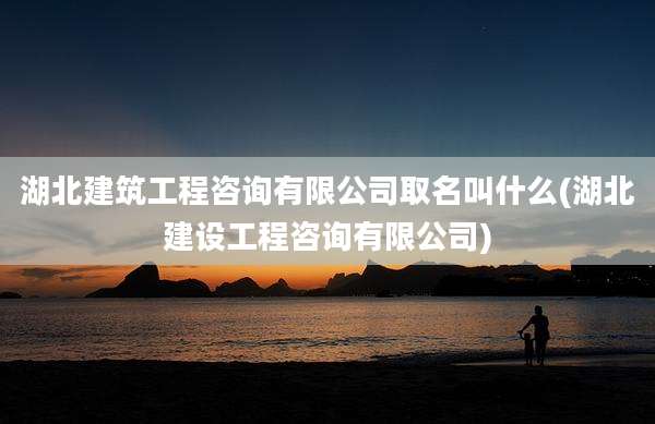 湖北建筑工程咨询有限公司取名叫什么(湖北建设工程咨询有限公司)