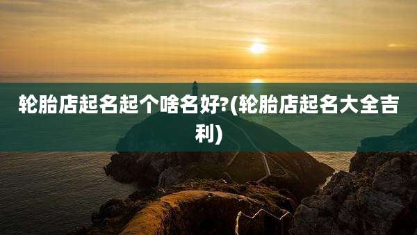 轮胎店起名起个啥名好?(轮胎店起名大全吉利)