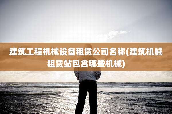 建筑工程机械设备租赁公司名称(建筑机械租赁站包含哪些机械)