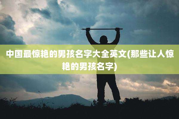 中国最惊艳的男孩名字大全英文(那些让人惊艳的男孩名字)