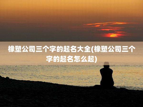 橡塑公司三个字的起名大全(橡塑公司三个字的起名怎么起)