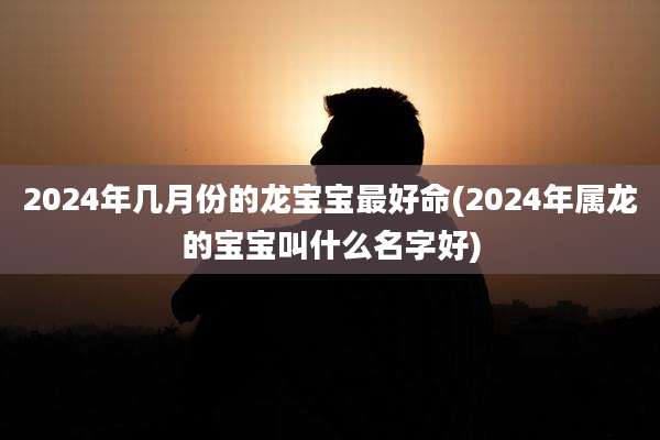 2024年几月份的龙宝宝最好命(2024年属龙的宝宝叫什么名字好)