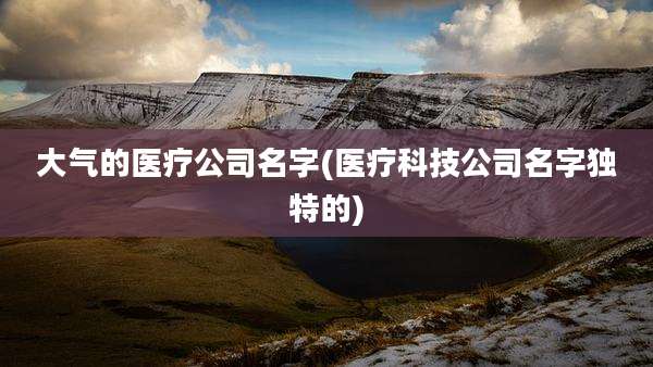 大气的医疗公司名字(医疗科技公司名字独特的)