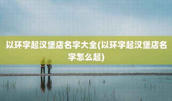 以环字起汉堡店名字大全(以环字起汉堡店名字怎么起)