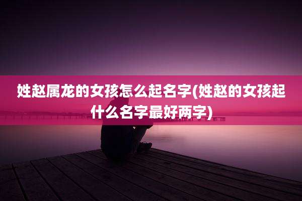 姓赵属龙的女孩怎么起名字(姓赵的女孩起什么名字最好两字)