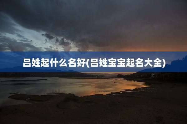 吕姓起什么名好(吕姓宝宝起名大全)