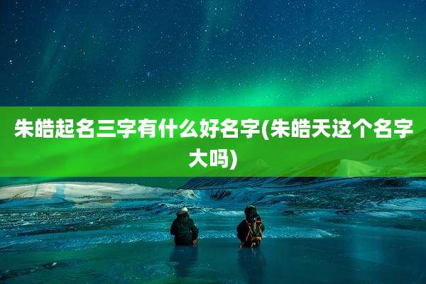 朱皓起名三字有什么好名字(朱皓天这个名字大吗)