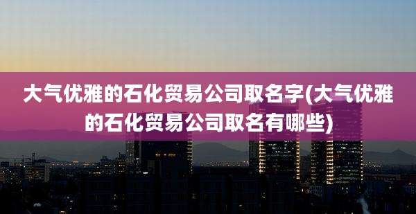 大气优雅的石化贸易公司取名字(大气优雅的石化贸易公司取名有哪些)