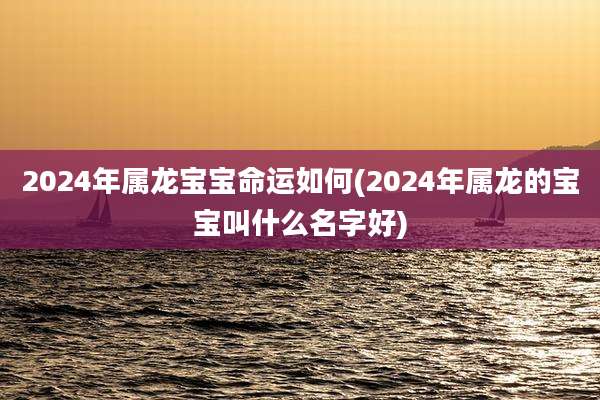 2024年属龙宝宝命运如何(2024年属龙的宝宝叫什么名字好)