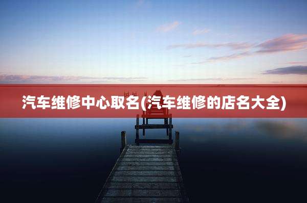 汽车维修中心取名(汽车维修的店名大全)